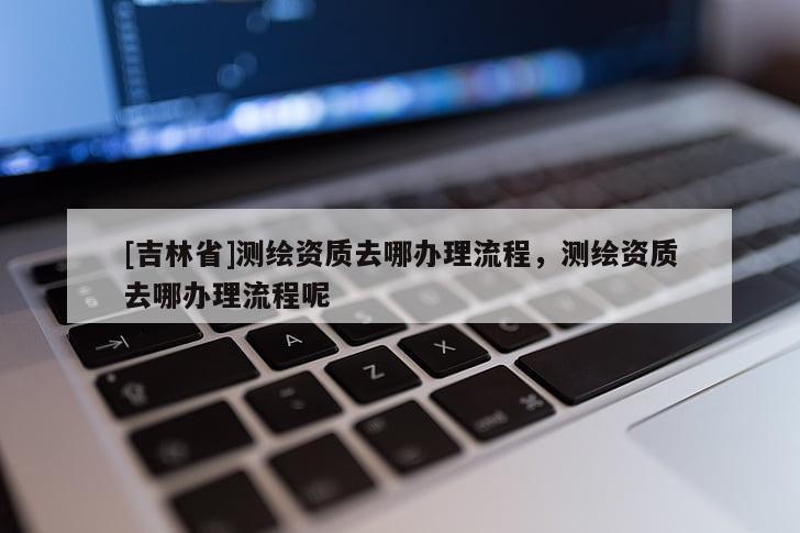 [吉林省]测绘资质去哪办理流程，测绘资质去哪办理流程呢