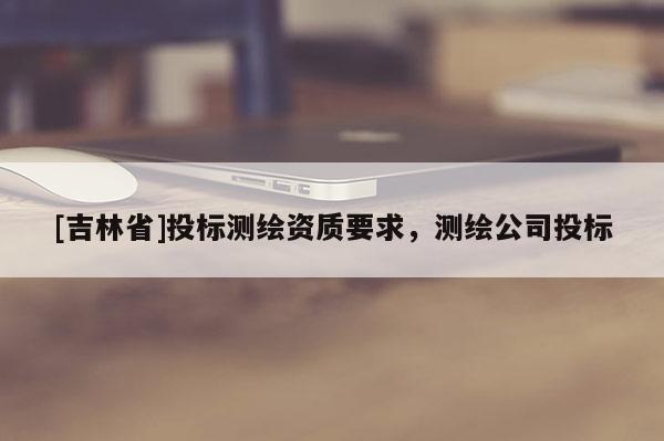 [吉林省]投标测绘资质要求，测绘公司投标