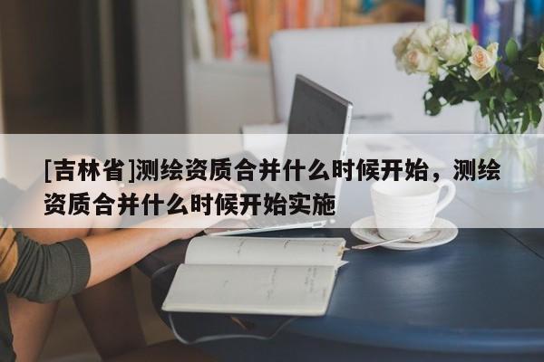 [吉林省]测绘资质合并什么时候开始，测绘资质合并什么时候开始实施