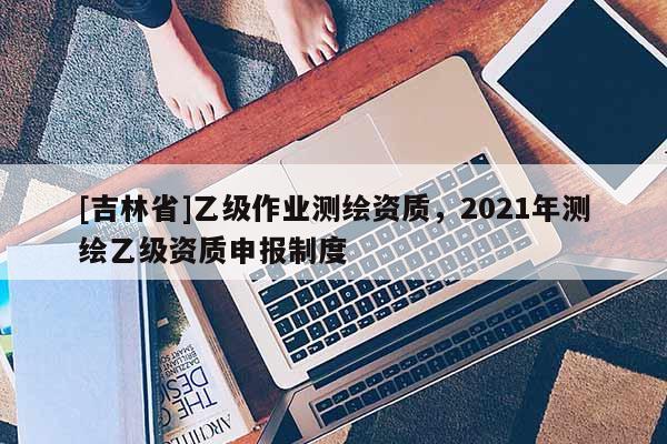 [吉林省]乙级作业测绘资质，2021年测绘乙级资质申报制度