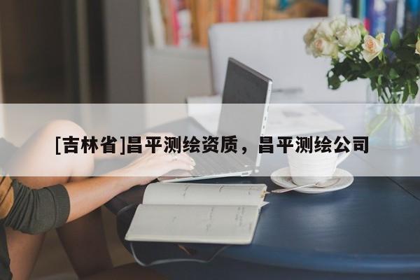 [吉林省]昌平测绘资质，昌平测绘公司
