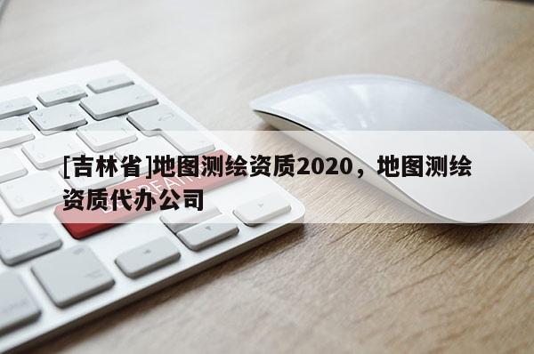[吉林省]地图测绘资质2020，地图测绘资质代办公司