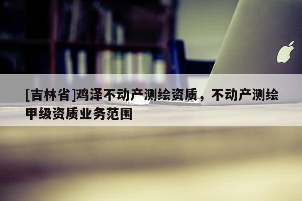 [吉林省]鸡泽不动产测绘资质，不动产测绘甲级资质业务范围