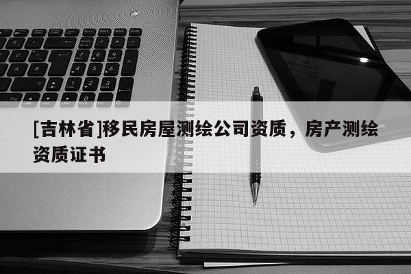 [吉林省]移民房屋测绘公司资质，房产测绘资质证书