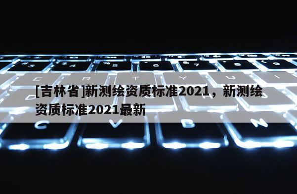 [吉林省]新测绘资质标准2021，新测绘资质标准2021最新