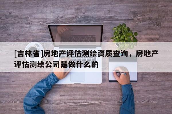 [吉林省]房地产评估测绘资质查询，房地产评估测绘公司是做什么的
