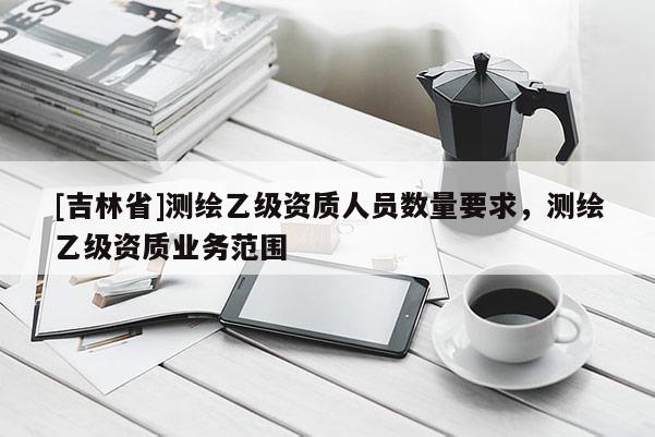 [吉林省]测绘乙级资质人员数量要求，测绘乙级资质业务范围