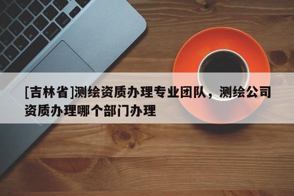 [吉林省]测绘资质办理专业团队，测绘公司资质办理哪个部门办理