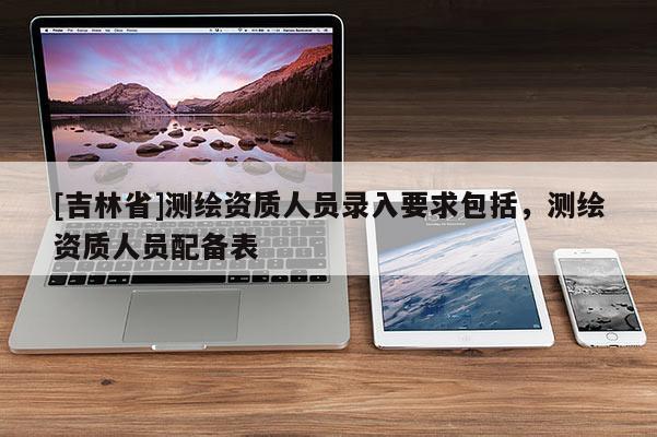 [吉林省]测绘资质人员录入要求包括，测绘资质人员配备表