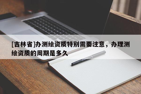 [吉林省]办测绘资质特别需要注意，办理测绘资质的周期是多久