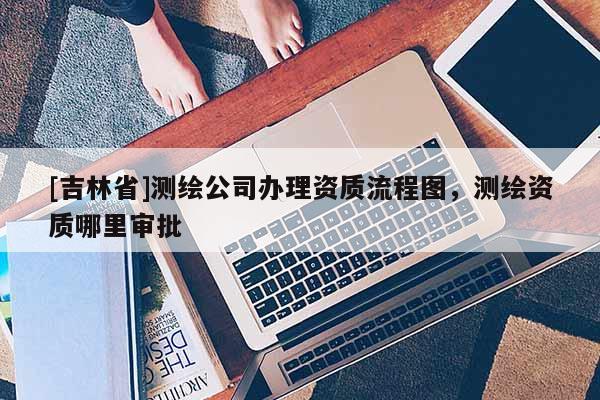 [吉林省]测绘公司办理资质流程图，测绘资质哪里审批