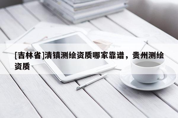 [吉林省]清镇测绘资质哪家靠谱，贵州测绘资质