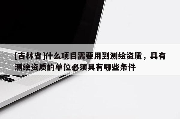 [吉林省]什么项目需要用到测绘资质，具有测绘资质的单位必须具有哪些条件