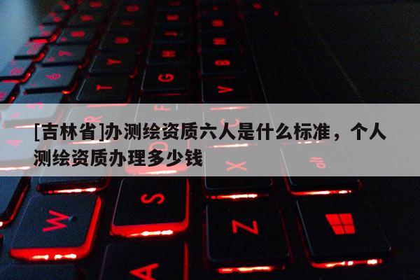 [吉林省]办测绘资质六人是什么标准，个人测绘资质办理多少钱