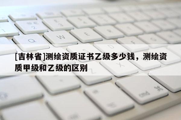 [吉林省]测绘资质证书乙级多少钱，测绘资质甲级和乙级的区别