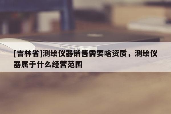 [吉林省]测绘仪器销售需要啥资质，测绘仪器属于什么经营范围