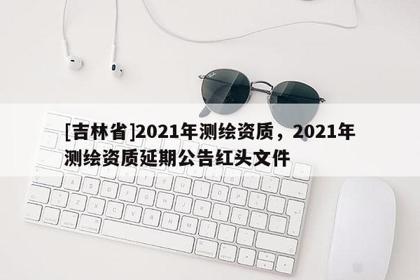 [吉林省]2021年测绘资质，2021年测绘资质延期公告红头文件