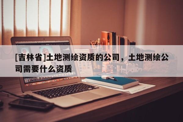 [吉林省]土地测绘资质的公司，土地测绘公司需要什么资质