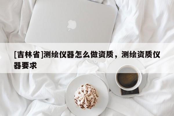 [吉林省]测绘仪器怎么做资质，测绘资质仪器要求
