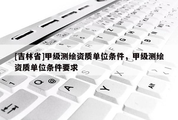 [吉林省]甲级测绘资质单位条件，甲级测绘资质单位条件要求