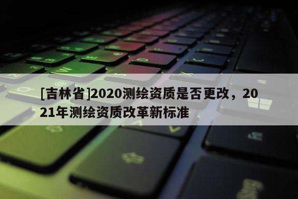 [吉林省]2020测绘资质是否更改，2021年测绘资质改革新标准