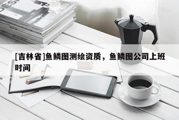 [吉林省]鱼鳞图测绘资质，鱼鳞图公司上班时间