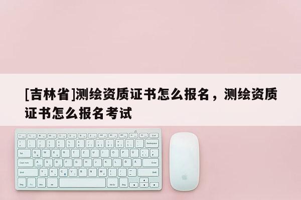 [吉林省]测绘资质证书怎么报名，测绘资质证书怎么报名考试