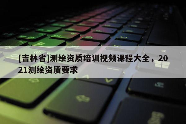 [吉林省]测绘资质培训视频课程大全，2021测绘资质要求