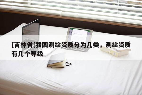 [吉林省]我国测绘资质分为几类，测绘资质有几个等级