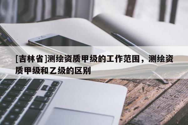[吉林省]测绘资质甲级的工作范围，测绘资质甲级和乙级的区别