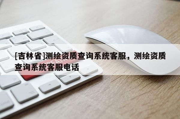 [吉林省]测绘资质查询系统客服，测绘资质查询系统客服电话