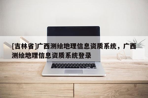 [吉林省]广西测绘地理信息资质系统，广西测绘地理信息资质系统登录