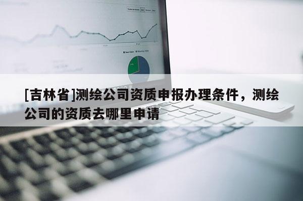 [吉林省]测绘公司资质申报办理条件，测绘公司的资质去哪里申请
