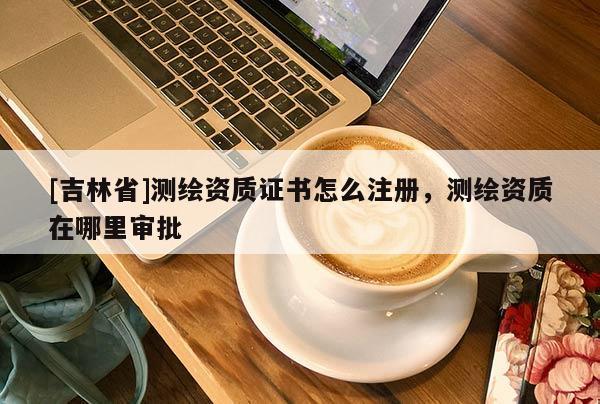 [吉林省]测绘资质证书怎么注册，测绘资质在哪里审批