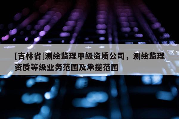[吉林省]测绘监理甲级资质公司，测绘监理资质等级业务范围及承揽范围