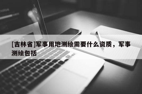 [吉林省]军事用地测绘需要什么资质，军事测绘包括