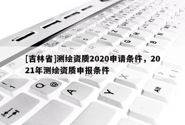 [吉林省]测绘资质2020申请条件，2021年测绘资质申报条件