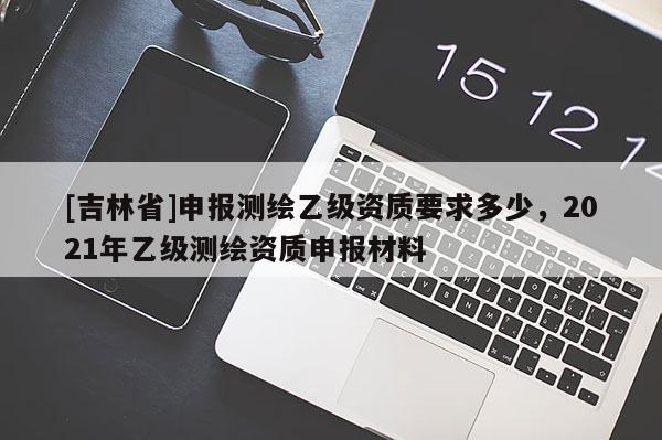[吉林省]申报测绘乙级资质要求多少，2021年乙级测绘资质申报材料