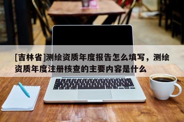 [吉林省]测绘资质年度报告怎么填写，测绘资质年度注册核查的主要内容是什么