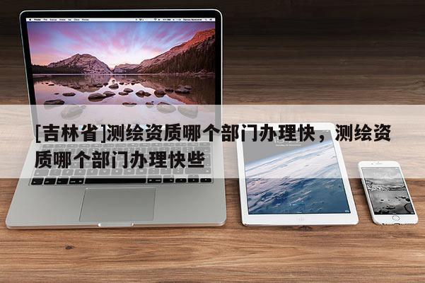 [吉林省]测绘资质哪个部门办理快，测绘资质哪个部门办理快些