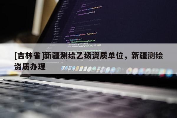[吉林省]新疆测绘乙级资质单位，新疆测绘资质办理