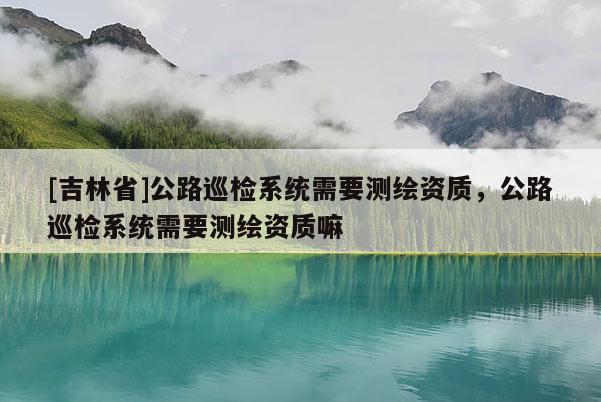 [吉林省]公路巡检系统需要测绘资质，公路巡检系统需要测绘资质嘛