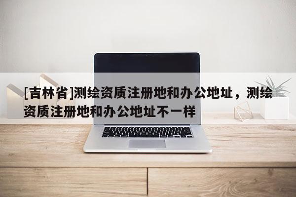 [吉林省]测绘资质注册地和办公地址，测绘资质注册地和办公地址不一样