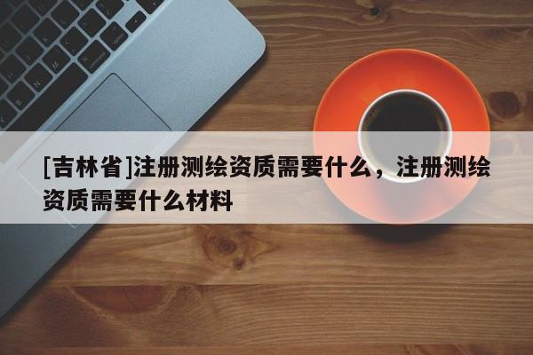 [吉林省]注册测绘资质需要什么，注册测绘资质需要什么材料