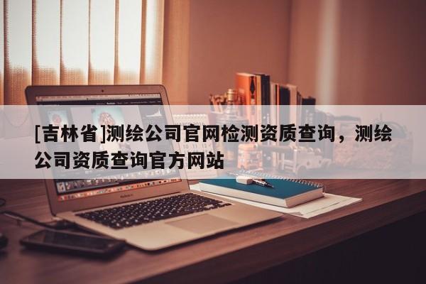 [吉林省]测绘公司官网检测资质查询，测绘公司资质查询官方网站