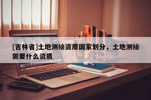 [吉林省]土地测绘资质国家划分，土地测绘需要什么资质
