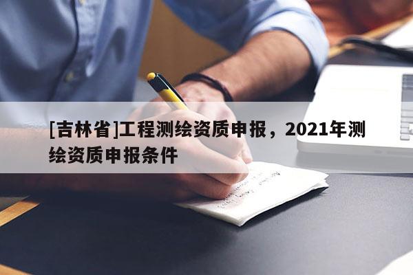 [吉林省]工程测绘资质申报，2021年测绘资质申报条件