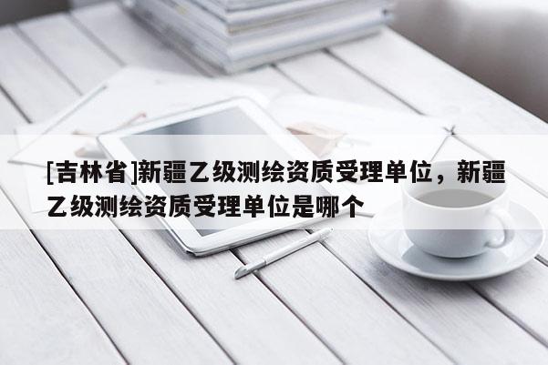 [吉林省]新疆乙级测绘资质受理单位，新疆乙级测绘资质受理单位是哪个