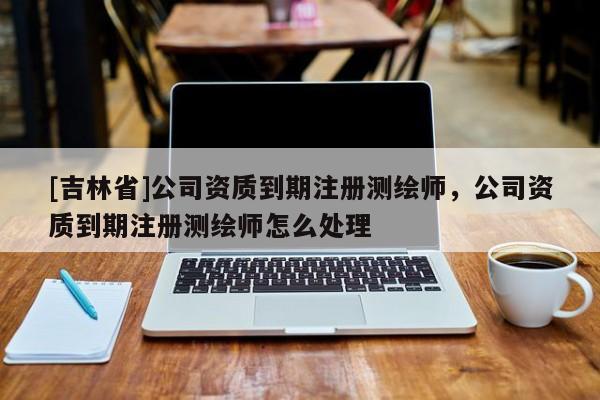 [吉林省]公司资质到期注册测绘师，公司资质到期注册测绘师怎么处理