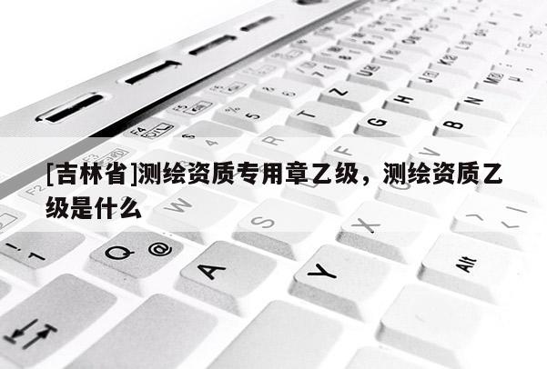 [吉林省]测绘资质专用章乙级，测绘资质乙级是什么